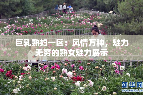 巨乳熟妇一区：风情万种，魅力无穷的熟女魅力展示