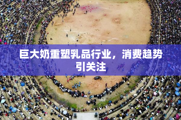 巨大奶重塑乳品行业，消费趋势引关注
