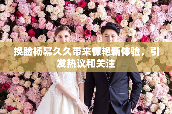 换脸杨幂久久带来惊艳新体验，引发热议和关注