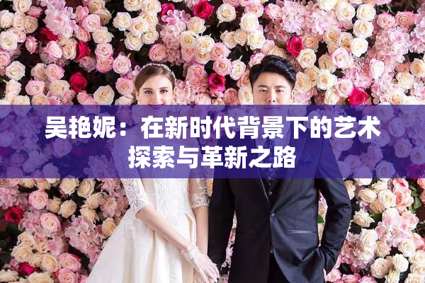 吴艳妮：在新时代背景下的艺术探索与革新之路