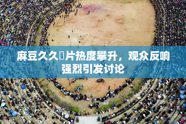 麻豆久久婬片热度攀升，观众反响强烈引发讨论