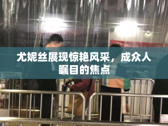 尤妮丝展现惊艳风采，成众人瞩目的焦点