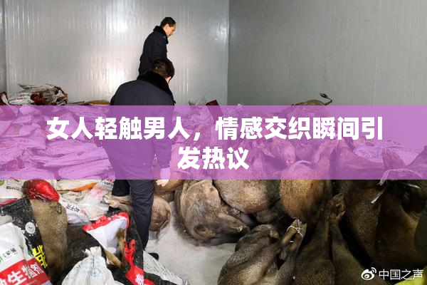 女人轻触男人，情感交织瞬间引发热议