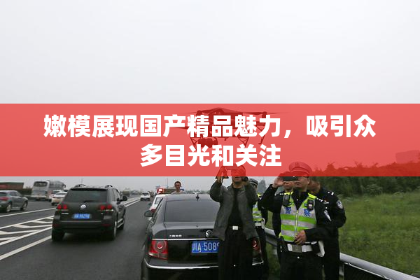 嫩模展现国产精品魅力，吸引众多目光和关注