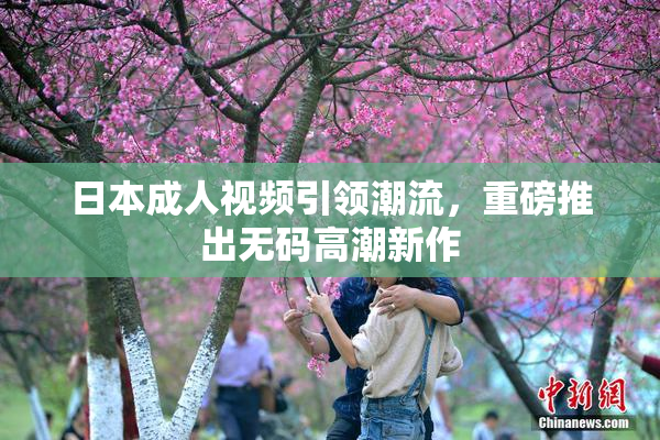 日本成人视频引领潮流，重磅推出无码高潮新作