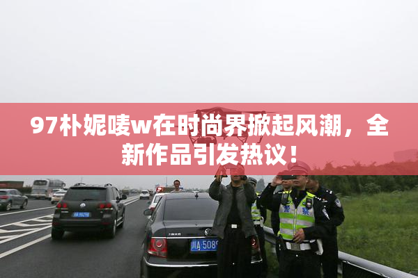 97朴妮唛w在时尚界掀起风潮，全新作品引发热议！
