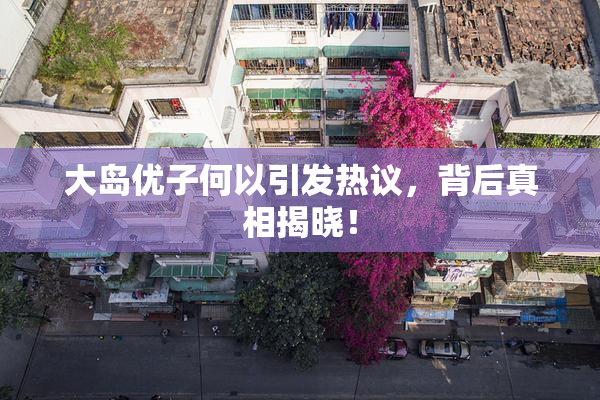 大岛优子何以引发热议，背后真相揭晓！