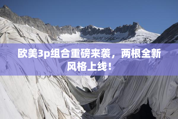 欧美3p组合重磅来袭，两根全新风格上线！