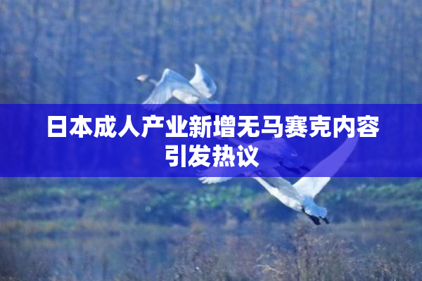 日本成人产业新增无马赛克内容引发热议