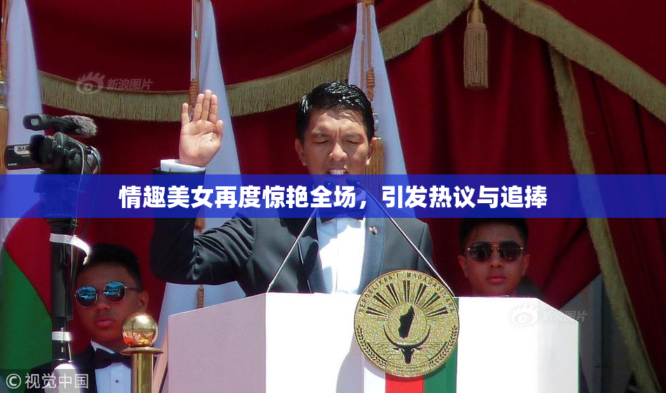 情趣美女再度惊艳全场，引发热议与追捧
