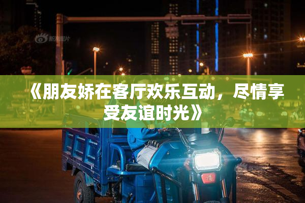 《朋友娇在客厅欢乐互动，尽情享受友谊时光》