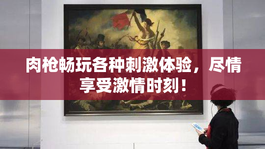 肉枪畅玩各种刺激体验，尽情享受激情时刻！