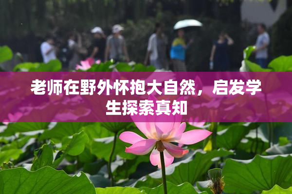 老师在野外怀抱大自然，启发学生探索真知