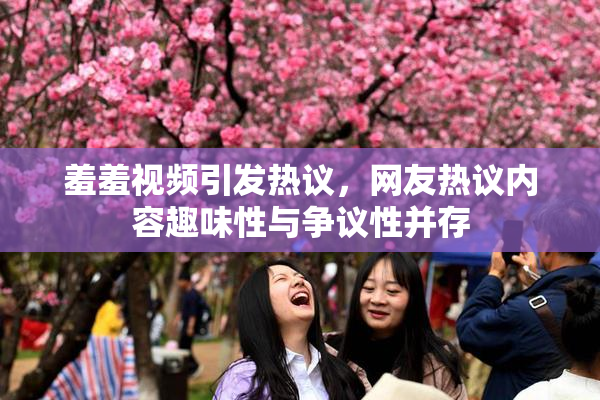 羞羞视频引发热议，网友热议内容趣味性与争议性并存