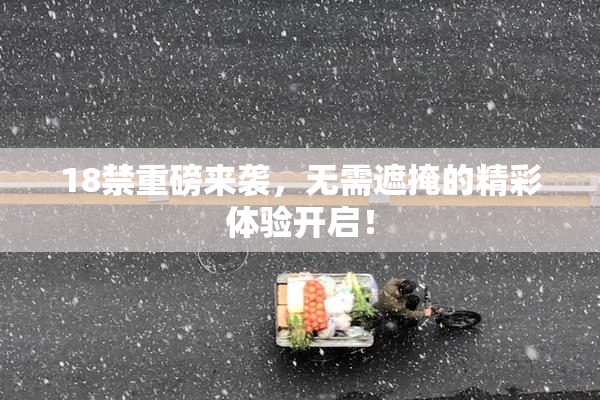 18禁重磅来袭，无需遮掩的精彩体验开启！