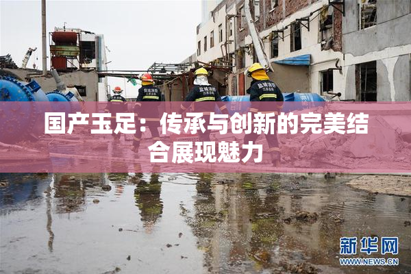 国产玉足：传承与创新的完美结合展现魅力