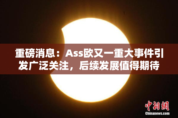 重磅消息：Ass欧又一重大事件引发广泛关注，后续发展值得期待！