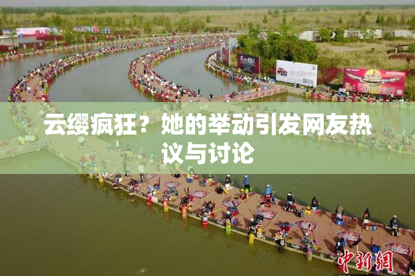 云缨疯狂？她的举动引发网友热议与讨论