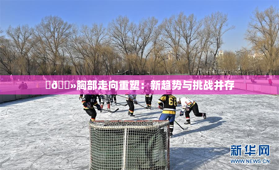 ‌🐻胸部走向重塑：新趋势与挑战并存