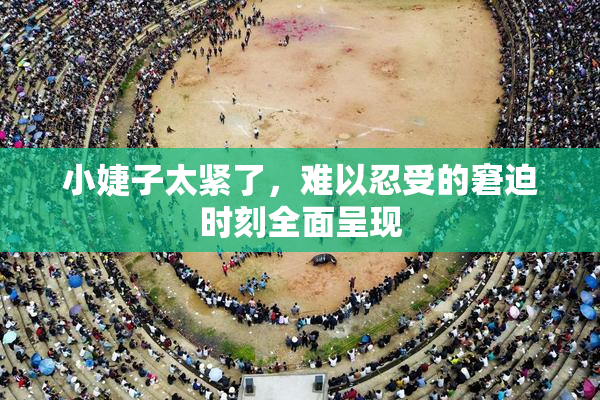 小婕子太紧了，难以忍受的窘迫时刻全面呈现
