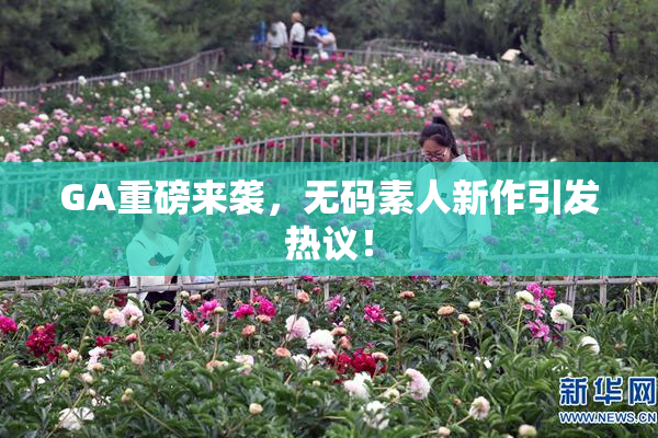 GA重磅来袭，无码素人新作引发热议！
