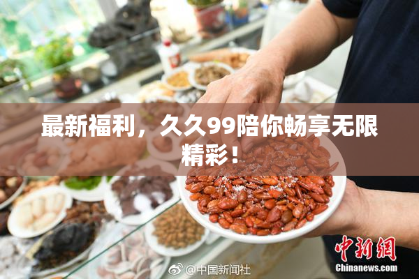 最新福利，久久99陪你畅享无限精彩！