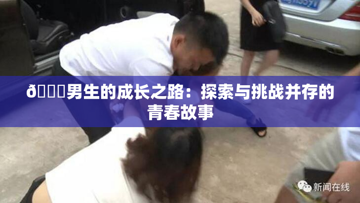 🔞男生的成长之路：探索与挑战并存的青春故事
