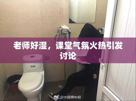 老师好湿，课堂气氛火热引发讨论