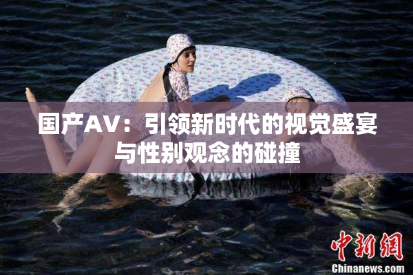 国产AV：引领新时代的视觉盛宴与性别观念的碰撞
