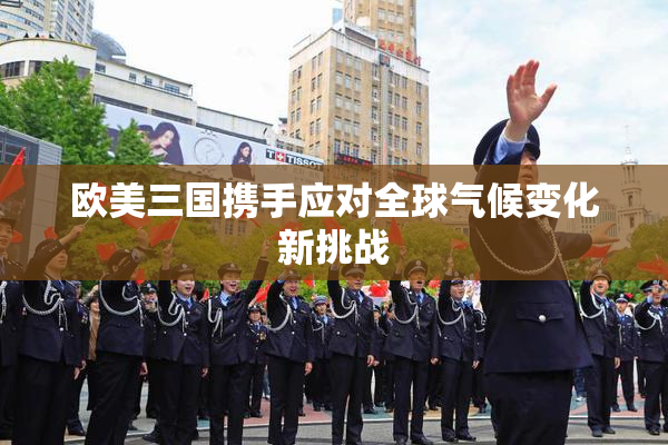 欧美三国携手应对全球气候变化新挑战
