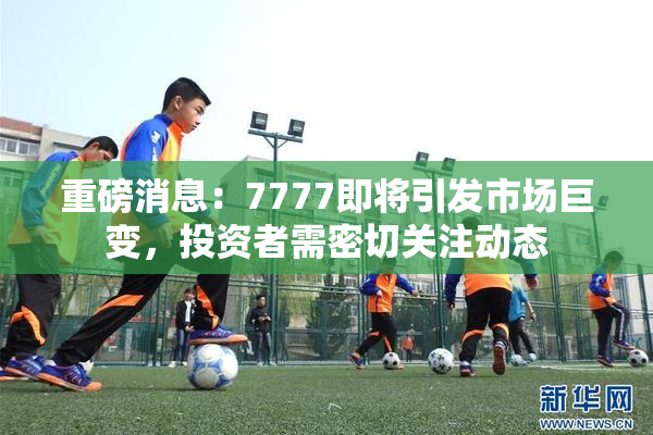 重磅消息：7777即将引发市场巨变，投资者需密切关注动态