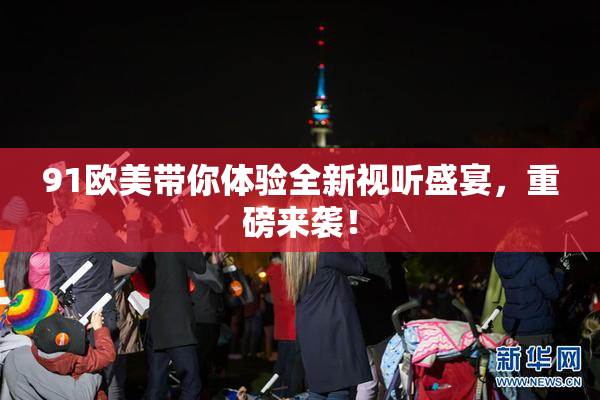 91欧美带你体验全新视听盛宴，重磅来袭！