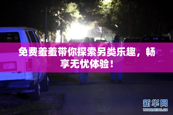 免费羞羞带你探索另类乐趣，畅享无忧体验！