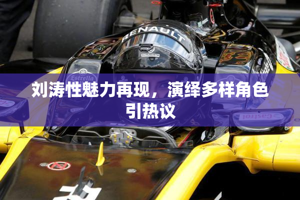刘涛性魅力再现，演绎多样角色引热议