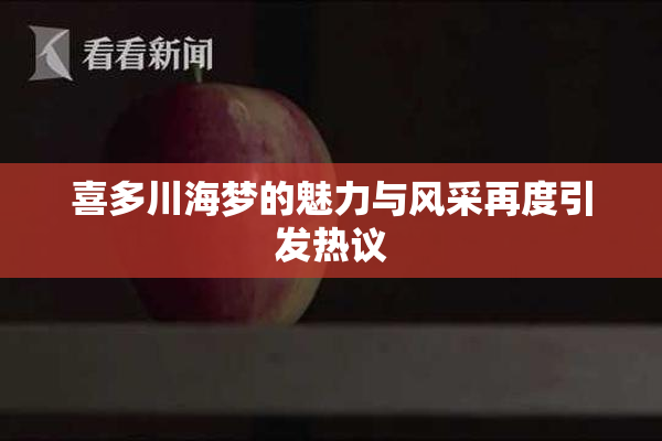 喜多川海梦的魅力与风采再度引发热议