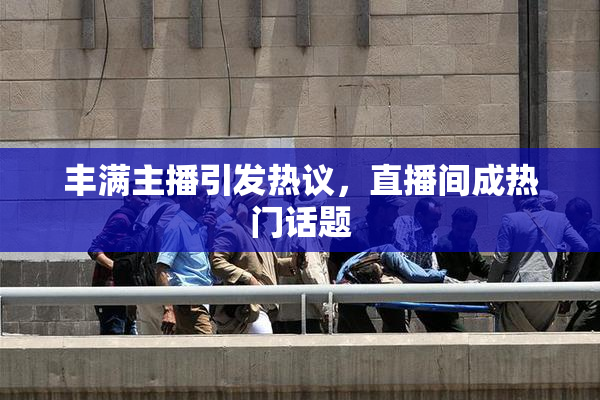 丰满主播引发热议，直播间成热门话题