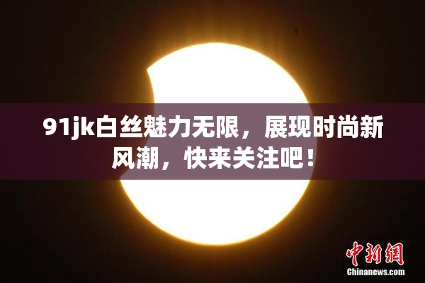 91jk白丝魅力无限，展现时尚新风潮，快来关注吧！