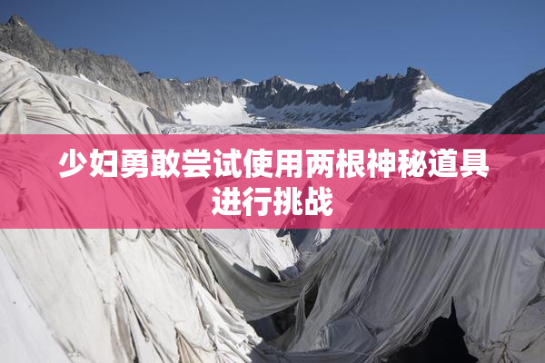 少妇勇敢尝试使用两根神秘道具进行挑战