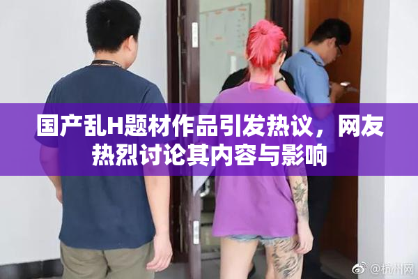 国产乱H题材作品引发热议，网友热烈讨论其内容与影响