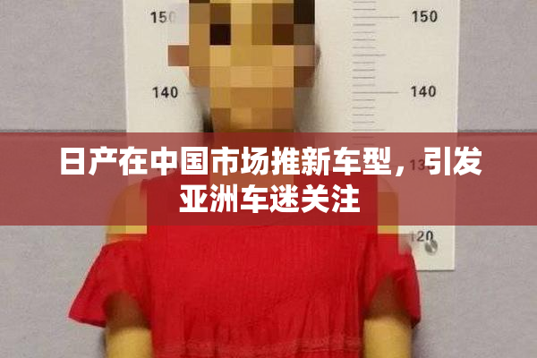 日产在中国市场推新车型，引发亚洲车迷关注