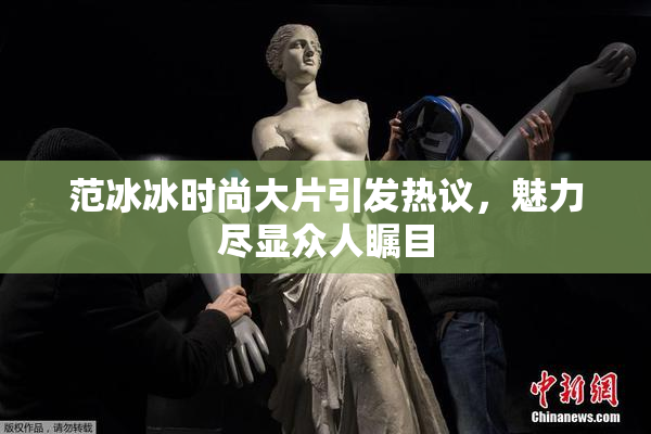 范冰冰时尚大片引发热议，魅力尽显众人瞩目