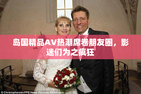 岛国精品AV热潮席卷朋友圈，影迷们为之疯狂