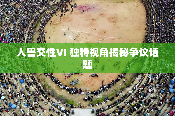 人兽交性VI 独特视角揭秘争议话题