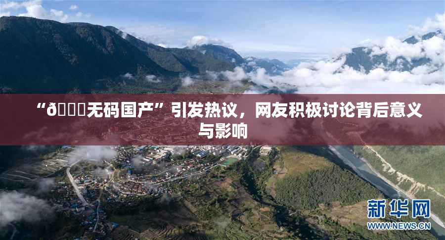 “🔞无码国产”引发热议，网友积极讨论背后意义与影响