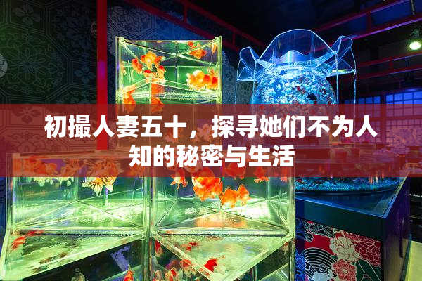 初撮人妻五十，探寻她们不为人知的秘密与生活