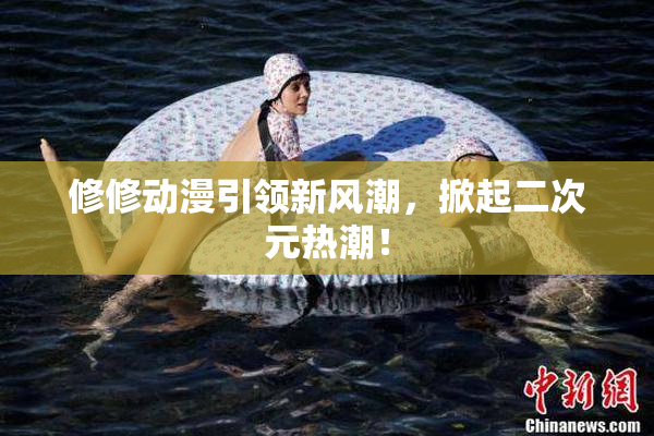 修修动漫引领新风潮，掀起二次元热潮！