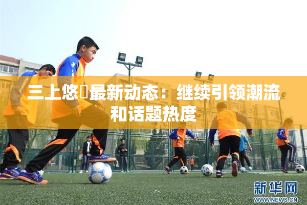 三上悠亜最新动态：继续引领潮流和话题热度