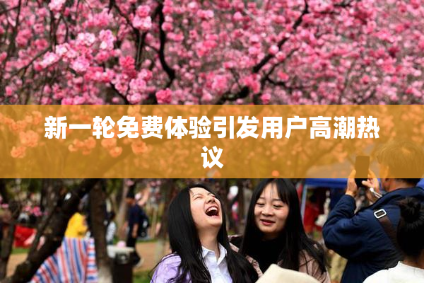 新一轮免费体验引发用户高潮热议