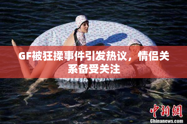 GF被狂揉事件引发热议，情侣关系备受关注