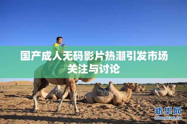 国产成人无码影片热潮引发市场关注与讨论